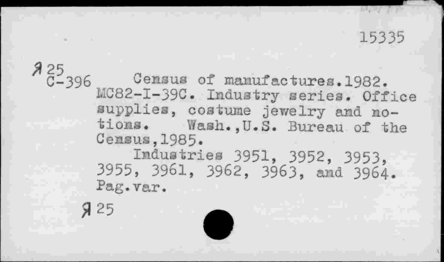 ﻿15335
C-396 Census of manufactures.1982.
MC82-I-39C. Industry series. Office supplies, costume jewelry and notions. V/ash.jU.S. Bureau of the Census,1985.
Industries 3951, 3952, 3953, 3955, 3961, 3962, 3963, and 3964. Pag.var.